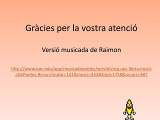 Gràcies per la vostra atenció

              Versió musicada de Raimon

http://www.uoc.edu/app/musicadepoetes/servlet/org.uoc.lletra.music
  aDePoetes.Recurs?autor=141&music=453&titol=1758&recurs=387
 