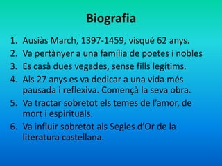 Biografia
1. Ausiàs March, 1397-1459, visqué 62 anys.
2. Va pertànyer a una família de poetes i nobles
3. Es casà dues vegades, sense fills legítims.
4. Als 27 anys es va dedicar a una vida més
   pausada i reflexiva. Començà la seva obra.
5. Va tractar sobretot els temes de l’amor, de
   mort i espirituals.
6. Va influir sobretot als Segles d’Or de la
   literatura castellana.
 