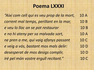 Poema LXXXI
“Així com cell qui es veu prop de la mort,   10 A
corrent mal temps, perillant en la mar,      10 B
e veu lo lloc on se pot restaurar            10 B
e no hi ateny per sa malvada sort,           10 A
ne pren a me, qui vaig afanys passant        10 C
e veig a vós, bastant mos mals delir:        10 D
desesperat de mos desigs complir,            10 D
iré pel món vostre ergull recitant.”         10 C
 