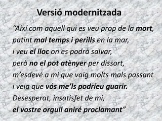 Versió modernitzada
“Així com aquell qui es veu prop de la mort,
patint mal temps i perills en la mar,
i veu el lloc on es podrà salvar,
però no el pot atènyer per dissort,
m’esdevé a mi que vaig molts mals passant
i veig que vós me’ls podríeu guarir.
Desesperat, insatisfet de mi,
el vostre orgull aniré proclamant”
 