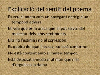 Explicació del sentit del poema
Es veu al poeta com un navegant enmig d’un
   temporal advers.
Ell veu que és la única que el pot salvar del
   malestar dels seus sentiments.
Ella no l’estima i no el correspon.
Es queixa del que li passa, no està conforme
No està content amb si mateix tampoc,
Està disposat a mostrar al món que n’és
   d'orgullosa la dama
 