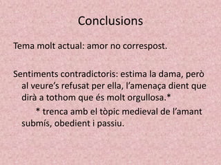Conclusions
Tema molt actual: amor no correspost.

Sentiments contradictoris: estima la dama, però
  al veure’s refusat per ella, l’amenaça dient que
  dirà a tothom que és molt orgullosa.*
      * trenca amb el tòpic medieval de l’amant
  submís, obedient i passiu.
 