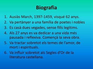 Biografia
1. Ausiàs March, 1397-1459, visqué 62 anys.
2. Va pertànyer a una família de poetes i nobles
3. Es casà dues veg...