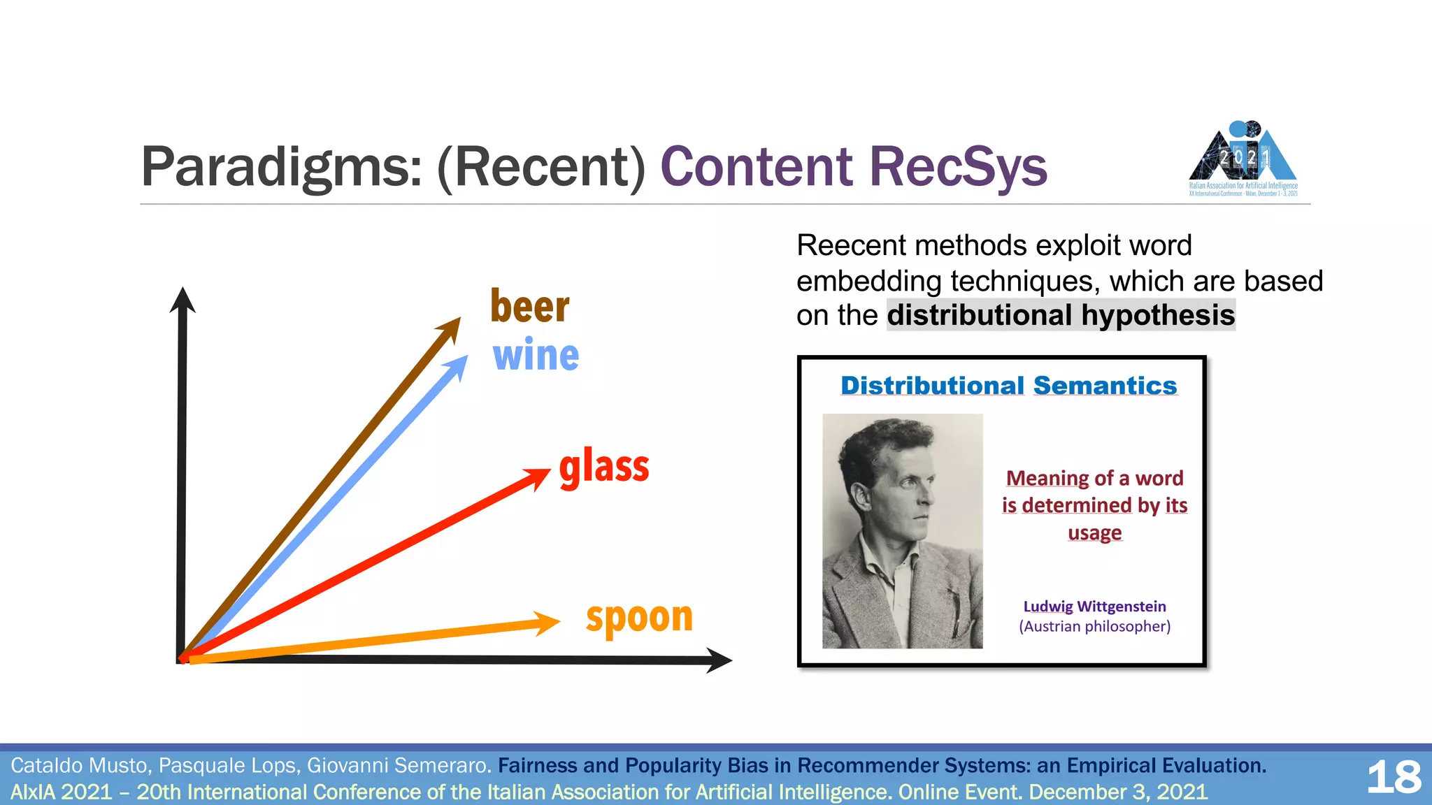 Paradigms: (Recent) Content RecSys
18
Reecent methods exploit word
embedding techniques, which are based
on the distributional hypothesis
beer
wine
glass
spoon
Cataldo Musto, Pasquale Lops, Giovanni Semeraro. Fairness and Popularity Bias in Recommender Systems: an Empirical Evaluation.
AIxIA 2021 – 20th International Conference of the Italian Association for Artificial Intelligence. Online Event. December 3, 2021
 