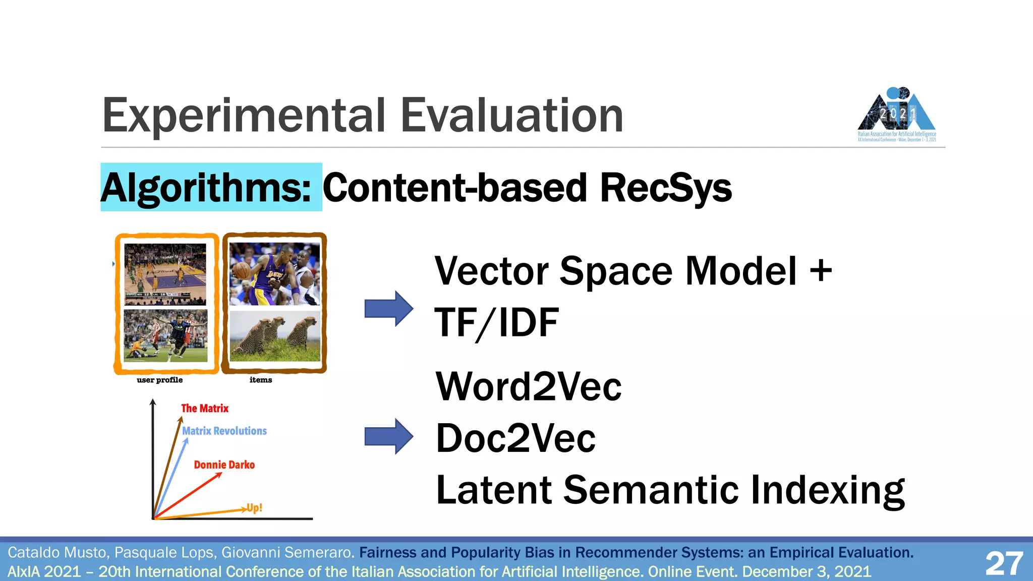 Experimental Evaluation
27
Cataldo Musto, Pasquale Lops, Giovanni Semeraro. Fairness and Popularity Bias in Recommender Systems: an Empirical Evaluation.
AIxIA 2021 – 20th International Conference of the Italian Association for Artificial Intelligence. Online Event. December 3, 2021
Algorithms: Content-based RecSys
Vector Space Model +
TF/IDF
Word2Vec
Doc2Vec
Latent Semantic Indexing
 