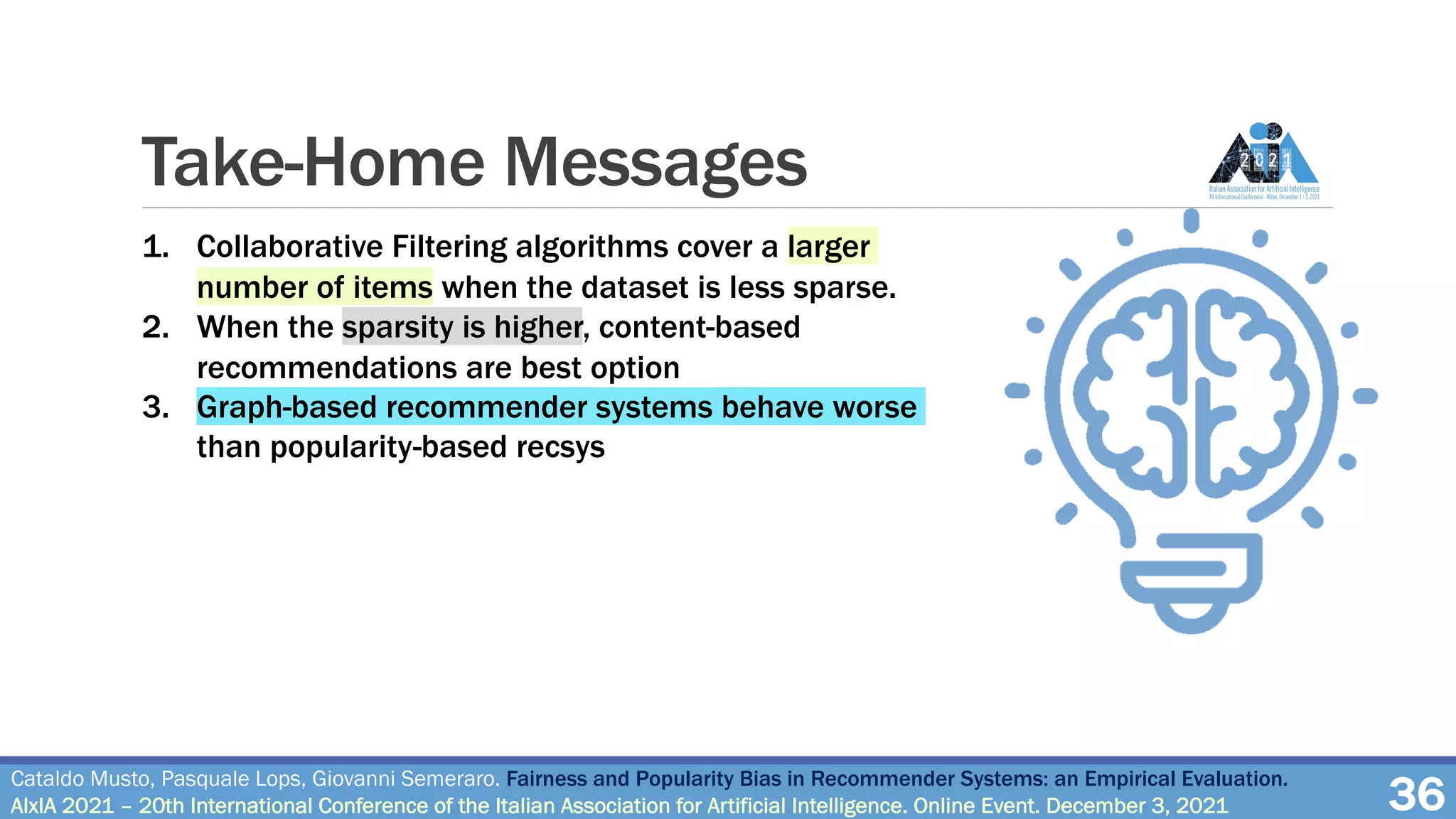 Take-Home Messages
36
Cataldo Musto, Pasquale Lops, Giovanni Semeraro. Fairness and Popularity Bias in Recommender Systems: an Empirical Evaluation.
AIxIA 2021 – 20th International Conference of the Italian Association for Artificial Intelligence. Online Event. December 3, 2021
1. Collaborative Filtering algorithms cover a larger
number of items when the dataset is less sparse.
2. When the sparsity is higher, content-based
recommendations are best option
3. Graph-based recommender systems behave worse
than popularity-based recsys
• All the algorithms are very prone to popularity bias (Gini
Index values very close to 1)
• Recommendations algorithms tipically under-estimate
the average popularity of the recommendations
• DGap are close to zero. Good fairness for the users, on
average
 