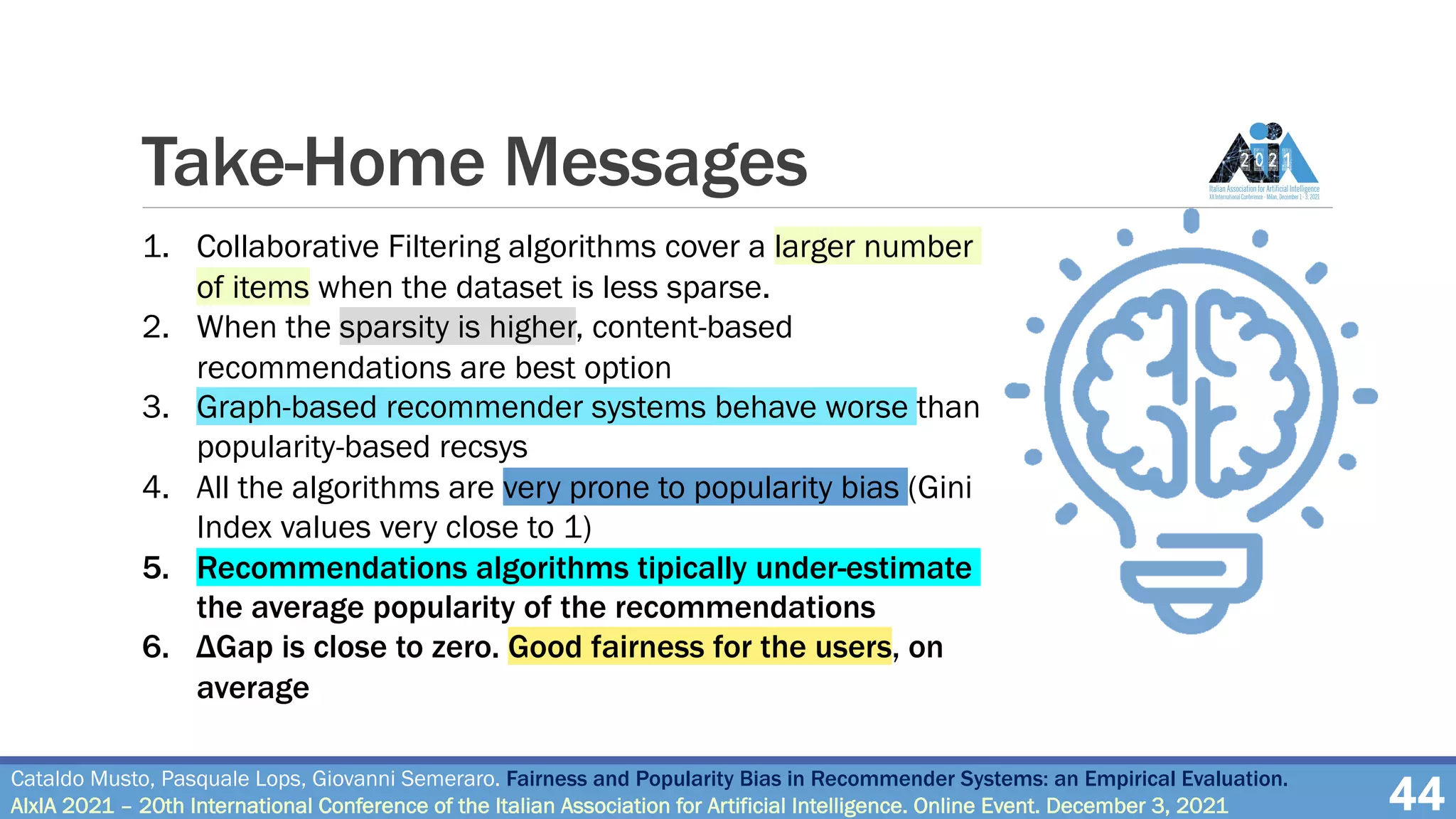 Take-Home Messages
44
Cataldo Musto, Pasquale Lops, Giovanni Semeraro. Fairness and Popularity Bias in Recommender Systems: an Empirical Evaluation.
AIxIA 2021 – 20th International Conference of the Italian Association for Artificial Intelligence. Online Event. December 3, 2021
1. Collaborative Filtering algorithms cover a larger number
of items when the dataset is less sparse.
2. When the sparsity is higher, content-based
recommendations are best option
3. Graph-based recommender systems behave worse than
popularity-based recsys
4. All the algorithms are very prone to popularity bias (Gini
Index values very close to 1)
5. Recommendations algorithms tipically under-estimate
the average popularity of the recommendations
6. ΔGap is close to zero. Good fairness for the users, on
average
 