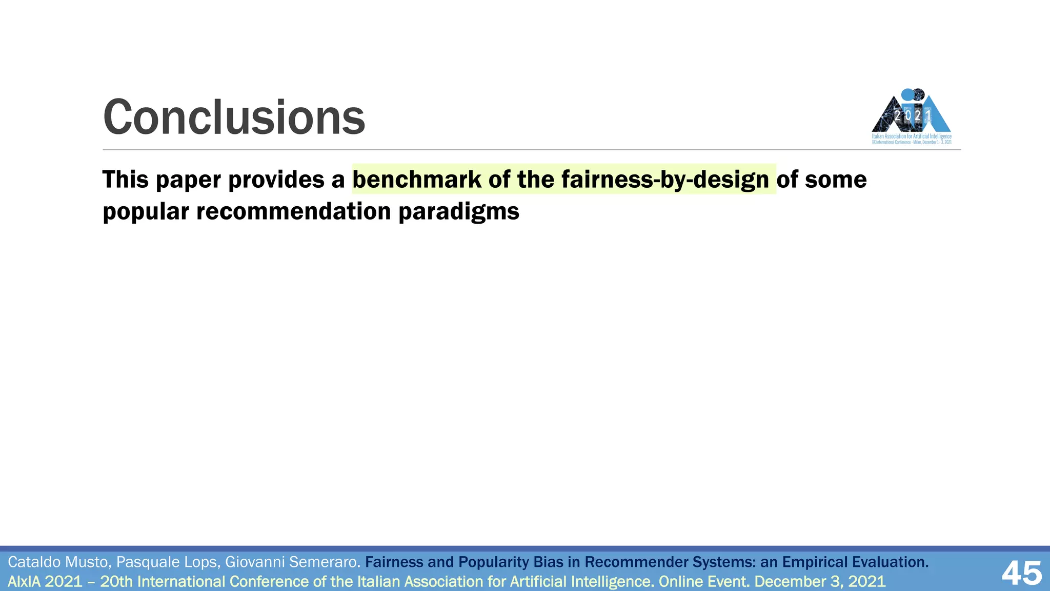 Conclusions
45
Cataldo Musto, Pasquale Lops, Giovanni Semeraro. Fairness and Popularity Bias in Recommender Systems: an Empirical Evaluation.
AIxIA 2021 – 20th International Conference of the Italian Association for Artificial Intelligence. Online Event. December 3, 2021
This paper provides a benchmark of the fairness-by-design of some
popular recommendation paradigms
 