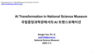 AI Transformation in National Science Museum
국립중앙과학관에서의 AI 트랜스포메이션
1
Sangjo Yoo, Ph. D.
ysj2145@korea.kr
National Science Museum
2020.11.3
Presented at the 1st World Museum Forum(`20.11.24~27)
(http://worldmuseumforum.org/)
 