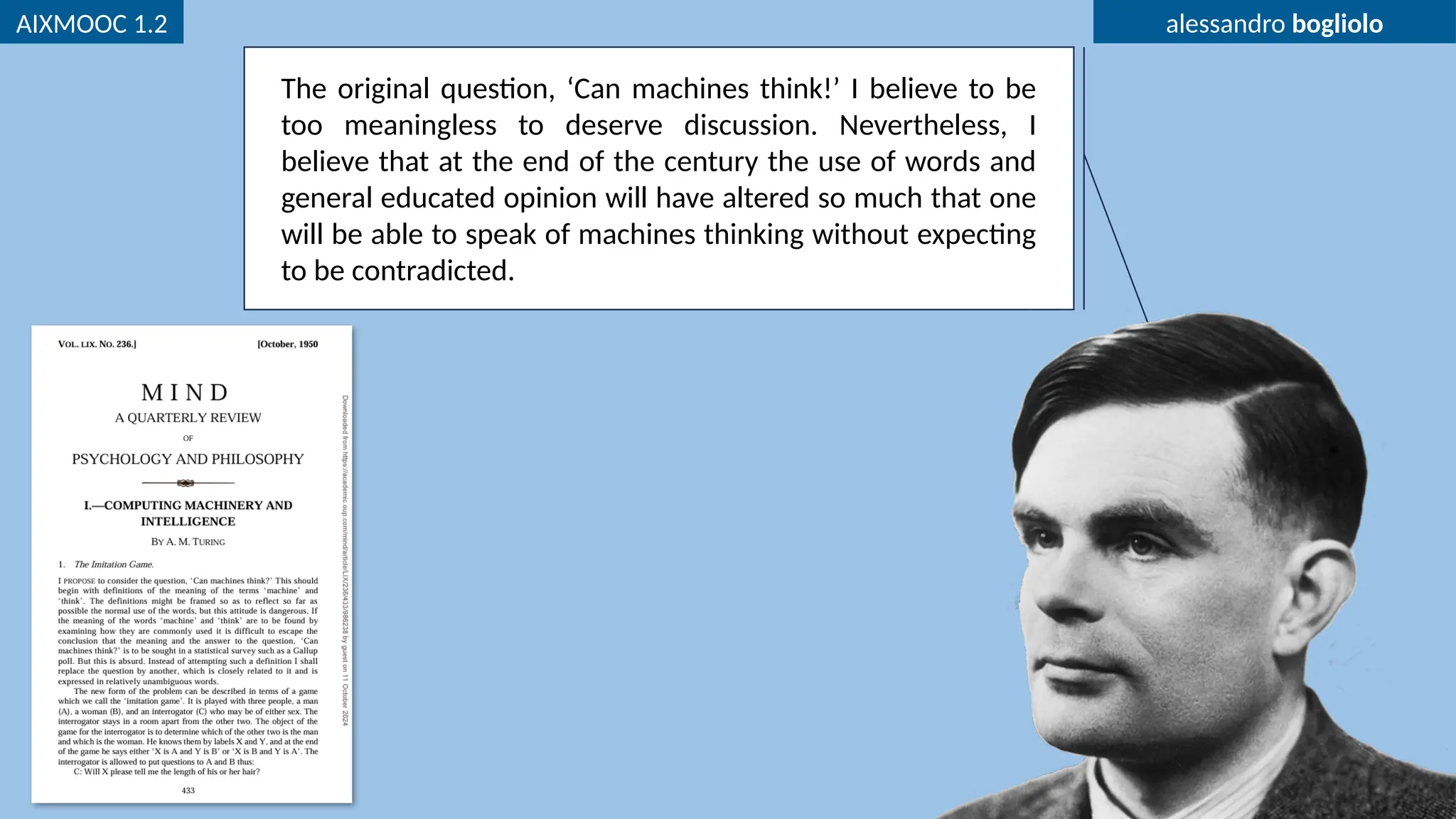 AIXMOOC 1.2 alessandro bogliolo
The original question, ‘Can machines think!’ I believe to be
too meaningless to deserve discussion. Nevertheless, I
believe that at the end of the century the use of words and
general educated opinion will have altered so much that one
will be able to speak of machines thinking without expecting
to be contradicted.
 