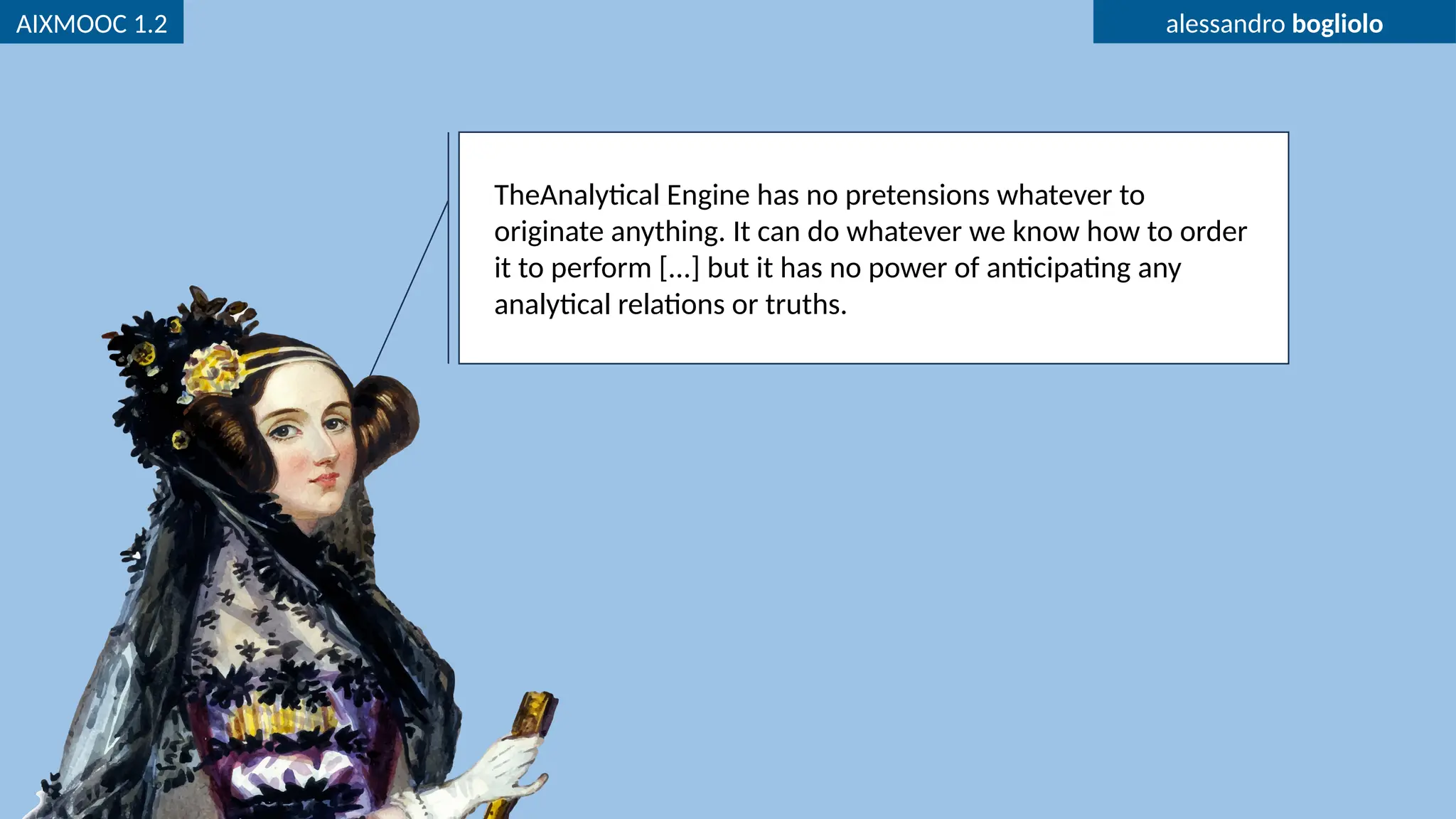 AIXMOOC 1.2 alessandro bogliolo
TheAnalytical Engine has no pretensions whatever to
originate anything. It can do whatever we know how to order
it ​
to perform [...] but it has no power of anticipating any
analytical relations or truths.
 