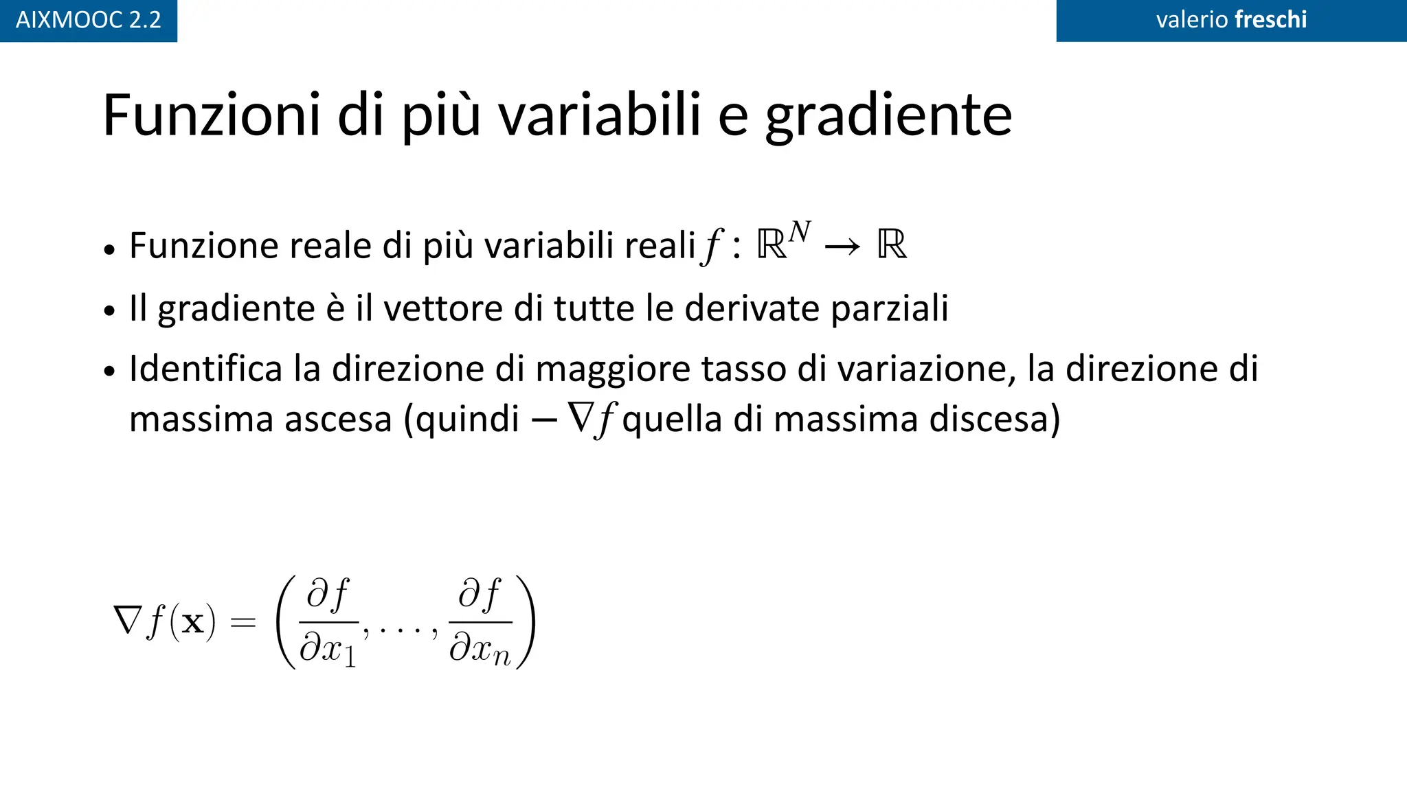 AIXMOOC 2.2 valerio freschi
Funzioni di più variabili e gradiente
• Funzione reale di più variabili reali
• Il gradiente è il vettore di tutte le derivate parziali
• Identifica la direzione di maggiore tasso di variazione, la direzione di
massima ascesa (quindi quella di massima discesa)
f : ℝN
→ ℝ
−∇f
 