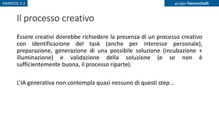 AIXMOOC 5.2 giorgio franceschelli
Il processo creativo
Essere creativi dovrebbe richiedere la presenza di un processo creativo
con identificazione del task (anche per interesse personale),
preparazione, generazione di una possibile soluzione (incubazione +
illuminazione) e validazione della soluzione (e se non è
sufficientemente buona, il processo riparte).
L’IA generativa non contempla quasi nessuno di questi step...
 