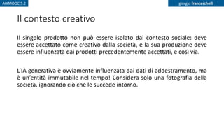AIXMOOC 5.2 giorgio franceschelli
Il contesto creativo
Il singolo prodotto non può essere isolato dal contesto sociale: deve
essere accettato come creativo dalla società, e la sua produzione deve
essere influenzata dai prodotti precedentemente accettati, e così via.
L’IA generativa è ovviamente influenzata dai dati di addestramento, ma
è un’entità immutabile nel tempo! Considera solo una fotografia della
società, ignorando ciò che le succede intorno.
 