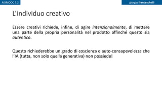 AIXMOOC 5.2 giorgio franceschelli
L’individuo creativo
Essere creativi richiede, infine, di agire intenzionalmente, di mettere
una parte della propria personalità nel prodotto affinché questo sia
autentico.
Questo richiederebbe un grado di coscienza e auto-consapevolezza che
l’IA (tutta, non solo quella generativa) non possiede!
 