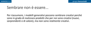 AIXMOOC 5.2 giorgio franceschelli
Sembrare non è essere...
Per riassumere, i modelli generativi possono sembrare creativi perché
sono in grado di realizzare prodotti che per noi sono creativi (nuovi,
sorprendenti e di valore), ma non sono realmente creativi.
 