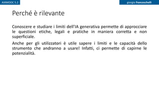AIXMOOC 5.2 giorgio franceschelli
Perché è rilevante
Conoscere e studiare i limiti dell’IA generativa permette di approcciare
le questioni etiche, legali e pratiche in maniera corretta e non
superficiale.
Anche per gli utilizzatori è utile sapere i limiti e le capacità dello
strumento che andranno a usare! Infatti, ci permette di capirne le
potenzialità.
 