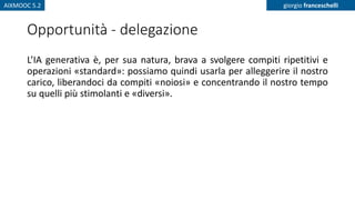 AIXMOOC 5.2 giorgio franceschelli
Opportunità - delegazione
L’IA generativa è, per sua natura, brava a svolgere compiti ripetitivi e
operazioni «standard»: possiamo quindi usarla per alleggerire il nostro
carico, liberandoci da compiti «noiosi» e concentrando il nostro tempo
su quelli più stimolanti e «diversi».
 