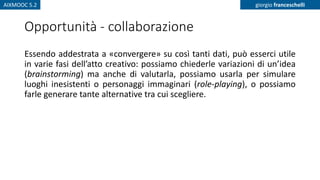AIXMOOC 5.2 giorgio franceschelli
Opportunità - collaborazione
Essendo addestrata a «convergere» su così tanti dati, può esserci utile
in varie fasi dell’atto creativo: possiamo chiederle variazioni di un’idea
(brainstorming) ma anche di valutarla, possiamo usarla per simulare
luoghi inesistenti o personaggi immaginari (role-playing), o possiamo
farle generare tante alternative tra cui scegliere.
 