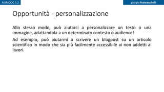 AIXMOOC 5.2 giorgio franceschelli
Opportunità - personalizzazione
Allo stesso modo, può aiutarci a personalizzare un testo o una
immagine, adattandola a un determinato contesto o audience!
Ad esempio, può aiutarmi a scrivere un blogpost su un articolo
scientifico in modo che sia più facilmente accessibile ai non addetti ai
lavori.
 