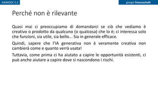 AIXMOOC 5.2 giorgio franceschelli
Perché non è rilevante
Quasi mai ci preoccupiamo di domandarci se ciò che vediamo è
creativo o prodotto da qualcuno (o qualcosa) che lo è; ci interessa solo
che funzioni, sia utile, sia bello... Sia in generale efficace.
Quindi, sapere che l’IA generativa non è veramente creativa non
cambierà come e quanto verrà usata!
Tuttavia, come prima ci ha aiutato a capire le opportunità esistenti, ci
può anche aiutare a capire dove si nascondono i rischi.
 
