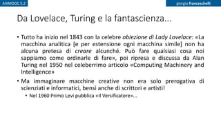 AIXMOOC 5.2 giorgio franceschelli
Da Lovelace, Turing e la fantascienza...
• Tutto ha inizio nel 1843 con la celebre obiezione di Lady Lovelace: «La
macchina analitica [e per estensione ogni macchina simile] non ha
alcuna pretesa di creare alcunché. Può fare qualsiasi cosa noi
sappiamo come ordinarle di fare», poi ripresa e discussa da Alan
Turing nel 1950 nel celeberrimo articolo «Computing Machinery and
Intelligence»
• Ma immaginare macchine creative non era solo prerogativa di
scienziati e informatici, bensì anche di scrittori e artisti!
• Nel 1960 Primo Levi pubblica «Il Versificatore»...
 