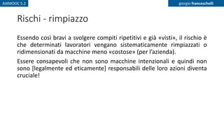 AIXMOOC 5.2 giorgio franceschelli
Rischi - rimpiazzo
Essendo così bravi a svolgere compiti ripetitivi e già «visti», il rischio è
che determinati lavoratori vengano sistematicamente rimpiazzati o
ridimensionati da macchine meno «costose» (per l’azienda).
Essere consapevoli che non sono macchine intenzionali e quindi non
sono [legalmente ed eticamente] responsabili delle loro azioni diventa
cruciale!
 