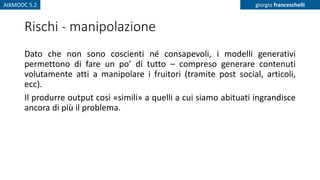 AIXMOOC 5.2 giorgio franceschelli
Rischi - manipolazione
Dato che non sono coscienti né consapevoli, i modelli generativi
permettono di fare un po’ di tutto – compreso generare contenuti
volutamente atti a manipolare i fruitori (tramite post social, articoli,
ecc).
Il produrre output così «simili» a quelli a cui siamo abituati ingrandisce
ancora di più il problema.
 