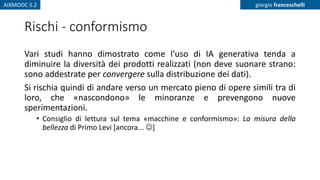 AIXMOOC 5.2 giorgio franceschelli
Rischi - conformismo
Vari studi hanno dimostrato come l’uso di IA generativa tenda a
diminuire la diversità dei prodotti realizzati (non deve suonare strano:
sono addestrate per convergere sulla distribuzione dei dati).
Si rischia quindi di andare verso un mercato pieno di opere simili tra di
loro, che «nascondono» le minoranze e prevengono nuove
sperimentazioni.
• Consiglio di lettura sul tema «macchine e conformismo»: La misura della
bellezza di Primo Levi [ancora... ☺]
 