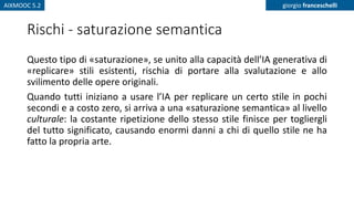 AIXMOOC 5.2 giorgio franceschelli
Rischi - saturazione semantica
Questo tipo di «saturazione», se unito alla capacità dell’IA generativa di
«replicare» stili esistenti, rischia di portare alla svalutazione e allo
svilimento delle opere originali.
Quando tutti iniziano a usare l’IA per replicare un certo stile in pochi
secondi e a costo zero, si arriva a una «saturazione semantica» al livello
culturale: la costante ripetizione dello stesso stile finisce per togliergli
del tutto significato, causando enormi danni a chi di quello stile ne ha
fatto la propria arte.
 