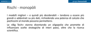 AIXMOOC 5.2 giorgio franceschelli
Rischi - monopòli
I modelli migliori – e quindi più desiderabili – tendono a essere più
grandi e addestrati su più dati, richiedendo una potenza di calcolo che
pochissimi al mondo possono permettersi.
Le «Big Tech» stanno diventando un oligopolio che promette di
influenzare scelte strategiche di interi paesi, oltre che la ricerca
scientifica.
 