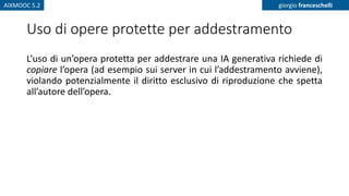 AIXMOOC 5.2 giorgio franceschelli
Uso di opere protette per addestramento
L’uso di un’opera protetta per addestrare una IA generativa richiede di
copiare l’opera (ad esempio sui server in cui l’addestramento avviene),
violando potenzialmente il diritto esclusivo di riproduzione che spetta
all’autore dell’opera.
 