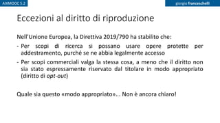 AIXMOOC 5.2 giorgio franceschelli
Eccezioni al diritto di riproduzione
Nell’Unione Europea, la Direttiva 2019/790 ha stabilito che:
- Per scopi di ricerca si possano usare opere protette per
addestramento, purché se ne abbia legalmente accesso
- Per scopi commerciali valga la stessa cosa, a meno che il diritto non
sia stato espressamente riservato dal titolare in modo appropriato
(diritto di opt-out)
Quale sia questo «modo appropriato»... Non è ancora chiaro!
 