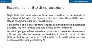 AIXMOOC 5.2 giorgio franceschelli
Eccezioni al diritto di riproduzione
Negli Stati Uniti non esiste un’eccezione specifica, ma le aziende si
appellano al fair use, che permette di usare materiale protetto sotto
alcune condizioni e per determinati scopi.
Il problema è che è una «dottrina»: specifica i principi su cui basarsi per
decidere, ma non fornisce una lista di cose che vi rientrano!
Lo US Copyright Office dovrebbe rilasciare a breve un documento
ufficiale per chiarire queste contraddizioni, ma il rischio è che
l’interpretazione possa essere influenzata dalle parti interessate (vi
ricorda qualche slide precedente?)
 