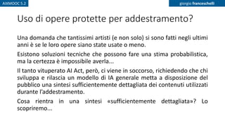 AIXMOOC 5.2 giorgio franceschelli
Uso di opere protette per addestramento?
Una domanda che tantissimi artisti (e non solo) si sono fatti negli ultimi
anni è se le loro opere siano state usate o meno.
Esistono soluzioni tecniche che possono fare una stima probabilistica,
ma la certezza è impossibile averla...
Il tanto vituperato AI Act, però, ci viene in soccorso, richiedendo che chi
sviluppa e rilascia un modello di IA generale metta a disposizione del
pubblico una sintesi sufficientemente dettagliata dei contenuti utilizzati
durante l’addestramento.
Cosa rientra in una sintesi «sufficientemente dettagliata»? Lo
scopriremo...
 