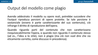 AIXMOOC 5.2 giorgio franceschelli
Output del modello come plagio
Avendo addestrato il modello su opere reali, potrebbe succedere che
l’output riproduca porzioni di opere protette. Se tale porzione è
sostanziale (ovvero è parte caratterizzante del suo contenuto), ciò
infrange il diritto di riproduzione dell’opera.
Quando riguarda parti del contenuto che non caratterizzano
inequivocabilmente l’opera, o quando non riguarda il contenuto stesso
(ad es., l’idea o lo stile), non è plagio (ma ciò non vuol dire che sia
eticamente corretto, come discusso in precedenza).
 