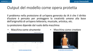 AIXMOOC 5.2 giorgio franceschelli
Output del modello come opera protetta
Il problema nella protezione di un’opera generata da IA è che il diritto
d’autore è pensato per proteggere la creatività umana alla base
dell’originalità di un’opera letteraria, musicale, artisitca, etc.
La protezione dipende dal ruolo della macchina:
• Macchina come strumento • Macchina come creatore
botnik.org/apps/writer ai-darobot.com/exhibition
 