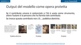 AIXMOOC 5.2 giorgio franceschelli
Output del modello come opera protetta
Se il contributo umano è sostanziale e l’IA è usata come strumento,
allora l’autore è la persona che ha fornito tale contributo.
Se invece questo contributo non c’è... pubblico dominio.
https://www.copyright.gov/ai/Copyright-and-Artificial-Intelligence-Part-2-Copyrightability-Report.pdf
Pubblico dominio Protetto Protetto
 