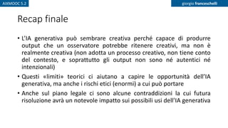 AIXMOOC 5.2 giorgio franceschelli
Recap finale
• L’IA generativa può sembrare creativa perché capace di produrre
output che un osservatore potrebbe ritenere creativi, ma non è
realmente creativa (non adotta un processo creativo, non tiene conto
del contesto, e soprattutto gli output non sono né autentici né
intenzionali)
• Questi «limiti» teorici ci aiutano a capire le opportunità dell’IA
generativa, ma anche i rischi etici (enormi) a cui può portare
• Anche sul piano legale ci sono alcune contraddizioni la cui futura
risoluzione avrà un notevole impatto sui possibili usi dell’IA generativa
 