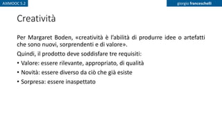 AIXMOOC 5.2 giorgio franceschelli
Creatività
Per Margaret Boden, «creatività è l’abilità di produrre idee o artefatti
che sono nuovi, sorprendenti e di valore».
Quindi, il prodotto deve soddisfare tre requisiti:
• Valore: essere rilevante, appropriato, di qualità
• Novità: essere diverso da ciò che già esiste
• Sorpresa: essere inaspettato
 