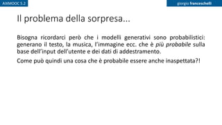 AIXMOOC 5.2 giorgio franceschelli
Il problema della sorpresa...
Bisogna ricordarci però che i modelli generativi sono probabilistici:
generano il testo, la musica, l’immagine ecc. che è più probabile sulla
base dell’input dell’utente e dei dati di addestramento.
Come può quindi una cosa che è probabile essere anche inaspettata?!
 