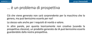 AIXMOOC 5.2 giorgio franceschelli
... è un problema di prospettiva
Ciò che viene generato non sarà sorprendente per la macchina che lo
genera, ma può benissimo esserlo per noi!
Lo stesso vale anche per i requisiti di novità e valore.
In altre parole, per quanto teoricamente non creativo (usando la
prospettiva classica), un prodotto generato da IA può benissimo esserlo
guardandolo dalla nostra prospettiva.
 