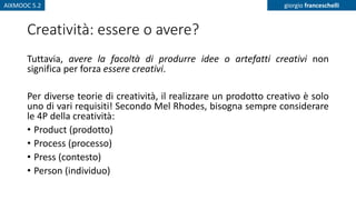 AIXMOOC 5.2 giorgio franceschelli
Creatività: essere o avere?
Tuttavia, avere la facoltà di produrre idee o artefatti creativi non
significa per forza essere creativi.
Per diverse teorie di creatività, il realizzare un prodotto creativo è solo
uno di vari requisiti! Secondo Mel Rhodes, bisogna sempre considerare
le 4P della creatività:
• Product (prodotto)
• Process (processo)
• Press (contesto)
• Person (individuo)
 