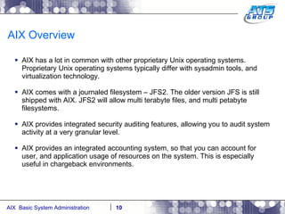 AIX Overview AIX has a lot in common with other proprietary Unix operating systems. Proprietary Unix operating systems typically differ with sysadmin tools, and virtualization technology. AIX comes with a journaled filesystem – JFS2. The older version JFS is still shipped with AIX. JFS2 will allow multi terabyte files, and multi petabyte filesystems. AIX provides integrated security auditing features, allowing you to audit system activity at a very granular level. AIX provides an integrated accounting system, so that you can account for user, and application usage of resources on the system. This is especially useful in chargeback environments. 
