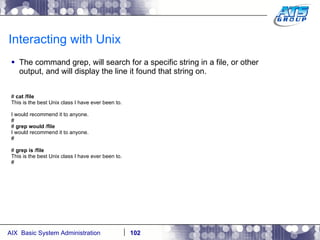 Interacting with Unix The command grep, will search for a specific string in a file, or other output, and will display the line it found that string on. #  cat /file This is the best Unix class I have ever been to. I would recommend it to anyone. # #  grep would /file I would recommend it to anyone. # #  grep is /file This is the best Unix class I have ever been to. # 
