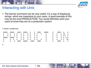 Interacting with Unix The banner command can be very useful. It’s a way of displaying strings, which are imperative to your users. A good example of this may be the word PRODUCTION. You would definitely want your users to know they are on a production system #  banner production #####  #####  ####  #####  #  #  ####  #####  #  ####  #  # #  #  #  #  #  #  #  #  #  #  #  #  #  #  #  #  ##  # #  #  #  #  #  #  #  #  #  #  #  #  #  #  #  # #  # #####  #####  #  #  #  #  #  #  #  #  #  #  #  #  # # #  #  #  #  #  #  #  #  #  #  #  #  #  #  #  #  ## #  #  #  ####  #####  ####  ####  #  #  ####  #  # # 