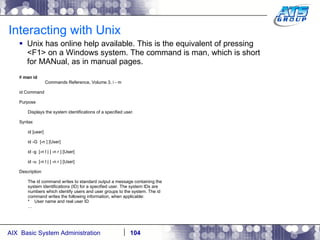 Interacting with Unix Unix has online help available. This is the equivalent of pressing <F1> on a Windows system. The command is man, which is short for MANual, as in manual pages. #  man id Commands Reference, Volume 3, i - m id Command Purpose Displays the system identifications of a specified user. Syntax id [user] id -G  [-n ] [User] id -g  [-n l | [ -n r ] [User] id -u  [-n l | [ -n r ] [User] Description The id command writes to standard output a message containing the system identifications (ID) for a specified user. The system IDs are numbers which identify users and user groups to the system. The id command writes the following information, when applicable: *  User name and real user ID … 
