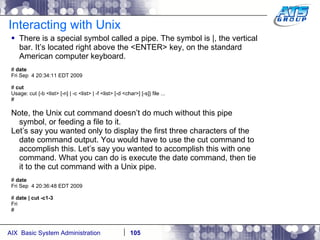 Interacting with Unix There is a special symbol called a pipe. The symbol is |, the vertical bar. It’s located right above the <ENTER> key, on the standard American computer keyboard. #  date Fri Sep  4 20:34:11 EDT 2009 #  cut Usage: cut {-b <list> [-n] | -c <list> | -f <list> [-d <char>] [-s]} file ... # Note, the Unix cut command doesn’t do much without this pipe symbol, or feeding a file to it. Let’s say you wanted only to display the first three characters of the date command output. You would have to use the cut command to accomplish this. Let’s say you wanted to accomplish this with one command. What you can do is execute the date command, then tie it to the cut command with a Unix pipe.  #  date Fri Sep  4 20:36:48 EDT 2009 #  date | cut -c1-3 Fri # 