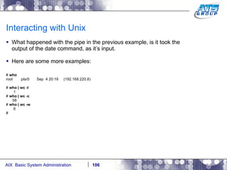 Interacting with Unix What happened with the pipe in the previous example, is it took the output of the date command, as it’s input.  Here are some more examples: #  who root  pts/0  Sep  4 20:19  (192.168.220.8) #  who | wc -l 1 #  who | wc -c 58 #  who | wc -w 6 # 