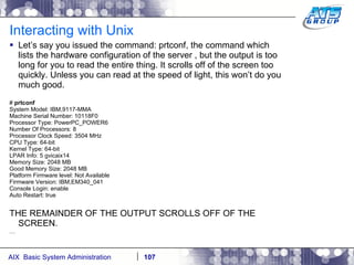 Interacting with Unix Let’s say you issued the command: prtconf, the command which lists the hardware configuration of the server , but the output is too long for you to read the entire thing. It scrolls off of the screen too quickly. Unless you can read at the speed of light, this won’t do you much good.  #  prtconf System Model: IBM,9117-MMA Machine Serial Number: 10118F0 Processor Type: PowerPC_POWER6 Number Of Processors: 8 Processor Clock Speed: 3504 MHz CPU Type: 64-bit Kernel Type: 64-bit LPAR Info: 5 gvicaix14 Memory Size: 2048 MB Good Memory Size: 2048 MB Platform Firmware level: Not Available Firmware Version: IBM,EM340_041 Console Login: enable Auto Restart: true THE REMAINDER OF THE OUTPUT SCROLLS OFF OF THE SCREEN. … 